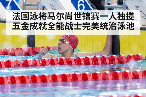 法国泳将马尔尚世锦赛一人独揽五金成就全能战士完美统治泳池