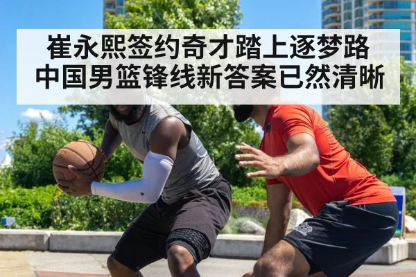 崔永熙签约奇才踏上逐梦路 中国男篮锋线新答案已然清晰