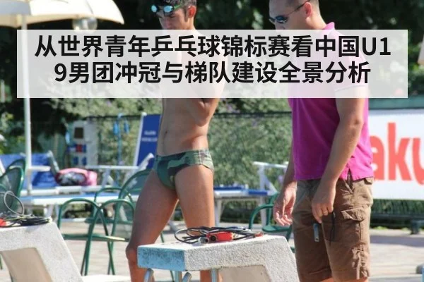 从世界青年乒乓球锦标赛看中国U19男团冲冠与梯队建设全景分析